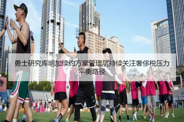 勇士研究库明加续约方案管理层持续关注奢侈税压力平衡路径