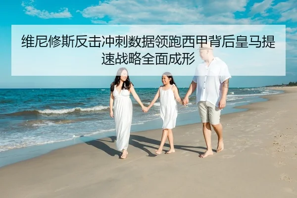维尼修斯反击冲刺数据领跑西甲背后皇马提速战略全面成形