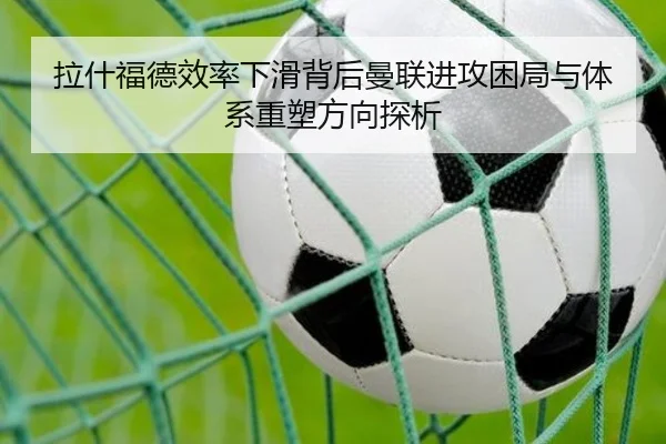 拉什福德效率下滑背后曼联进攻困局与体系重塑方向探析